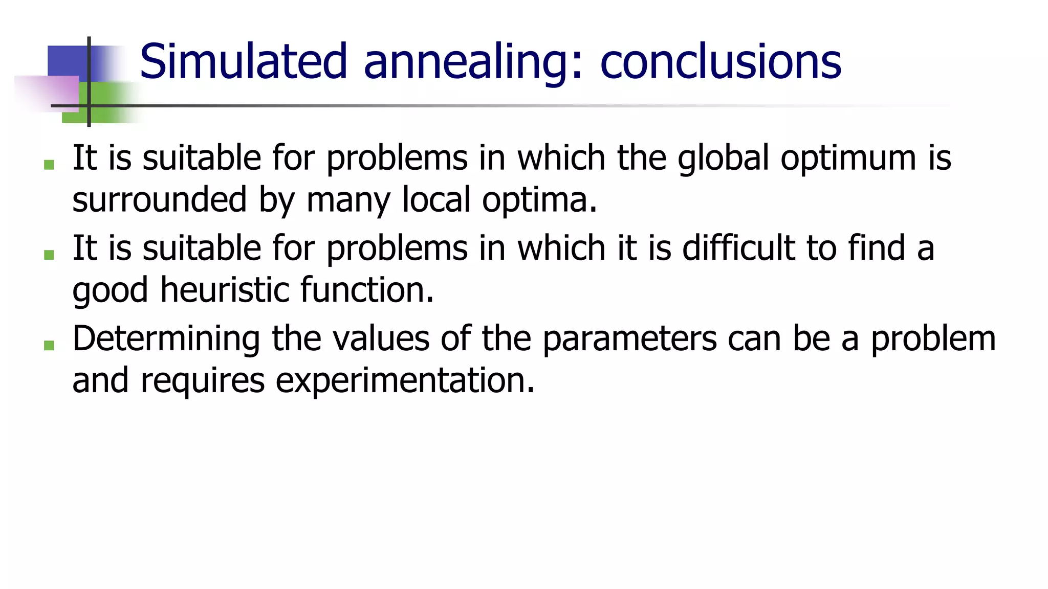 Simulated annealing: conclusions
■ It is suitable for problems in which the global optimum is
surrounded by many local optima.
■ It is suitable for problems in which it is difficult to find a
good heuristic function.
■ Determining the values of the parameters can be a problem
and requires experimentation.
 
