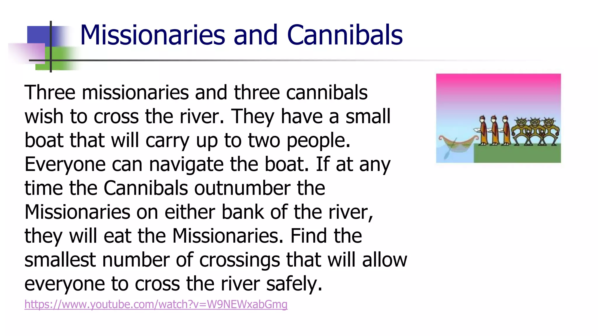 Missionaries and Cannibals
Three missionaries and three cannibals
wish to cross the river. They have a small
boat that will carry up to two people.
Everyone can navigate the boat. If at any
time the Cannibals outnumber the
Missionaries on either bank of the river,
they will eat the Missionaries. Find the
smallest number of crossings that will allow
everyone to cross the river safely.
https://www.youtube.com/watch?v=W9NEWxabGmg
 