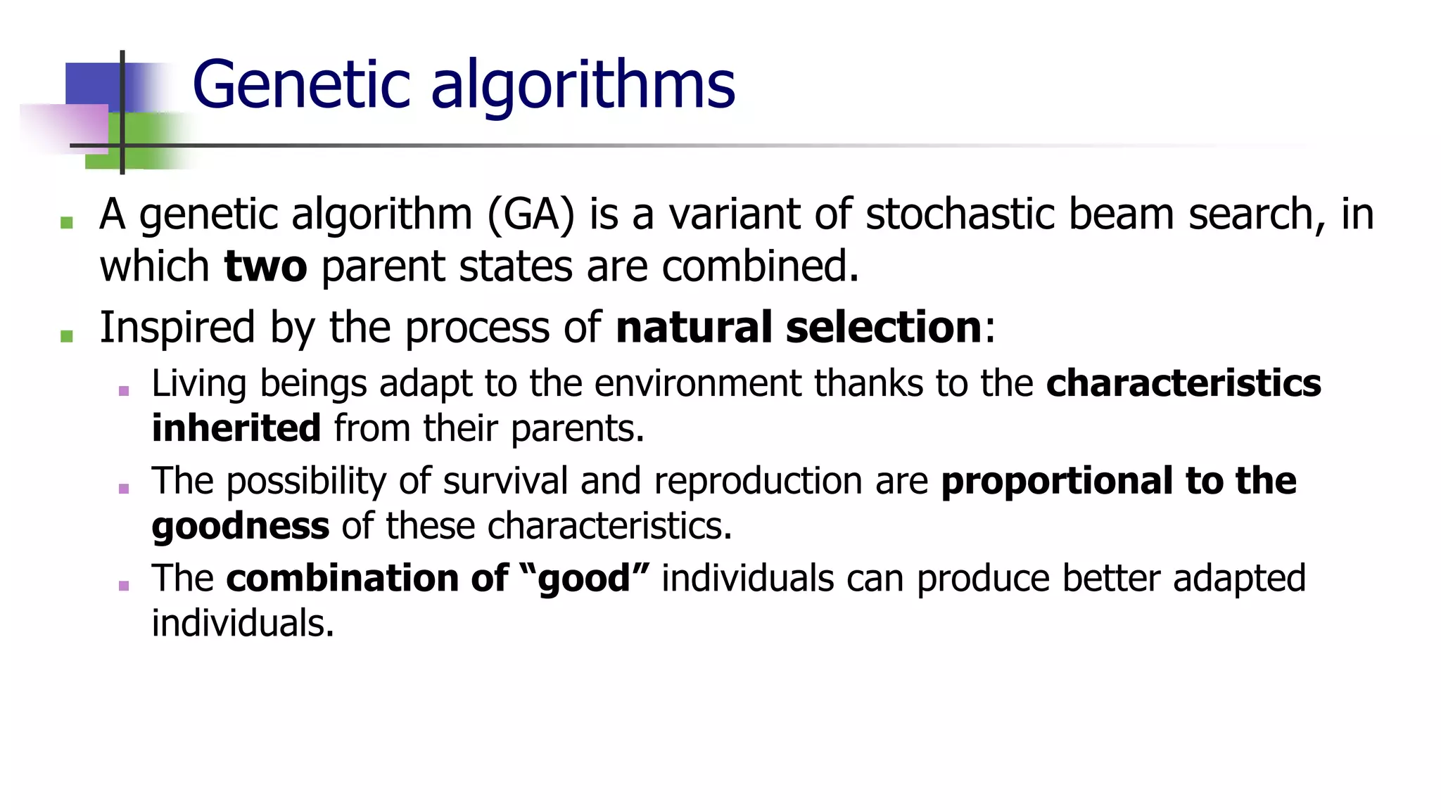 Genetic algorithms
■ A genetic algorithm (GA) is a variant of stochastic beam search, in
which two parent states are combined.
■ Inspired by the process of natural selection:
■ Living beings adapt to the environment thanks to the characteristics
inherited from their parents.
■ The possibility of survival and reproduction are proportional to the
goodness of these characteristics.
■ The combination of “good” individuals can produce better adapted
individuals.
 