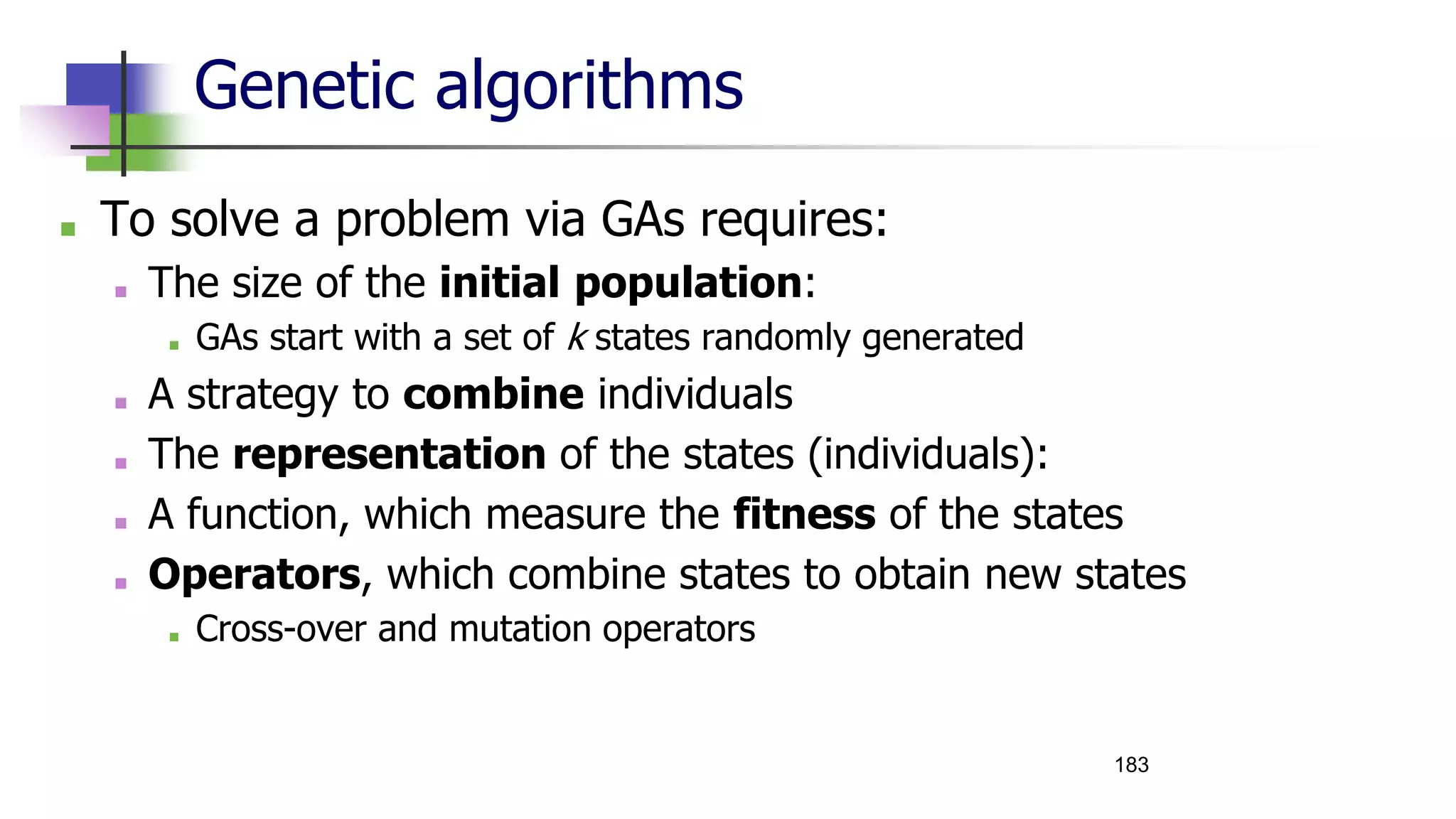 Genetic algorithms
■ To solve a problem via GAs requires:
■ The size of the initial population:
■ GAs start with a set of k states randomly generated
■ A strategy to combine individuals
■ The representation of the states (individuals):
■ A function, which measure the fitness of the states
■ Operators, which combine states to obtain new states
■ Cross-over and mutation operators
183
 