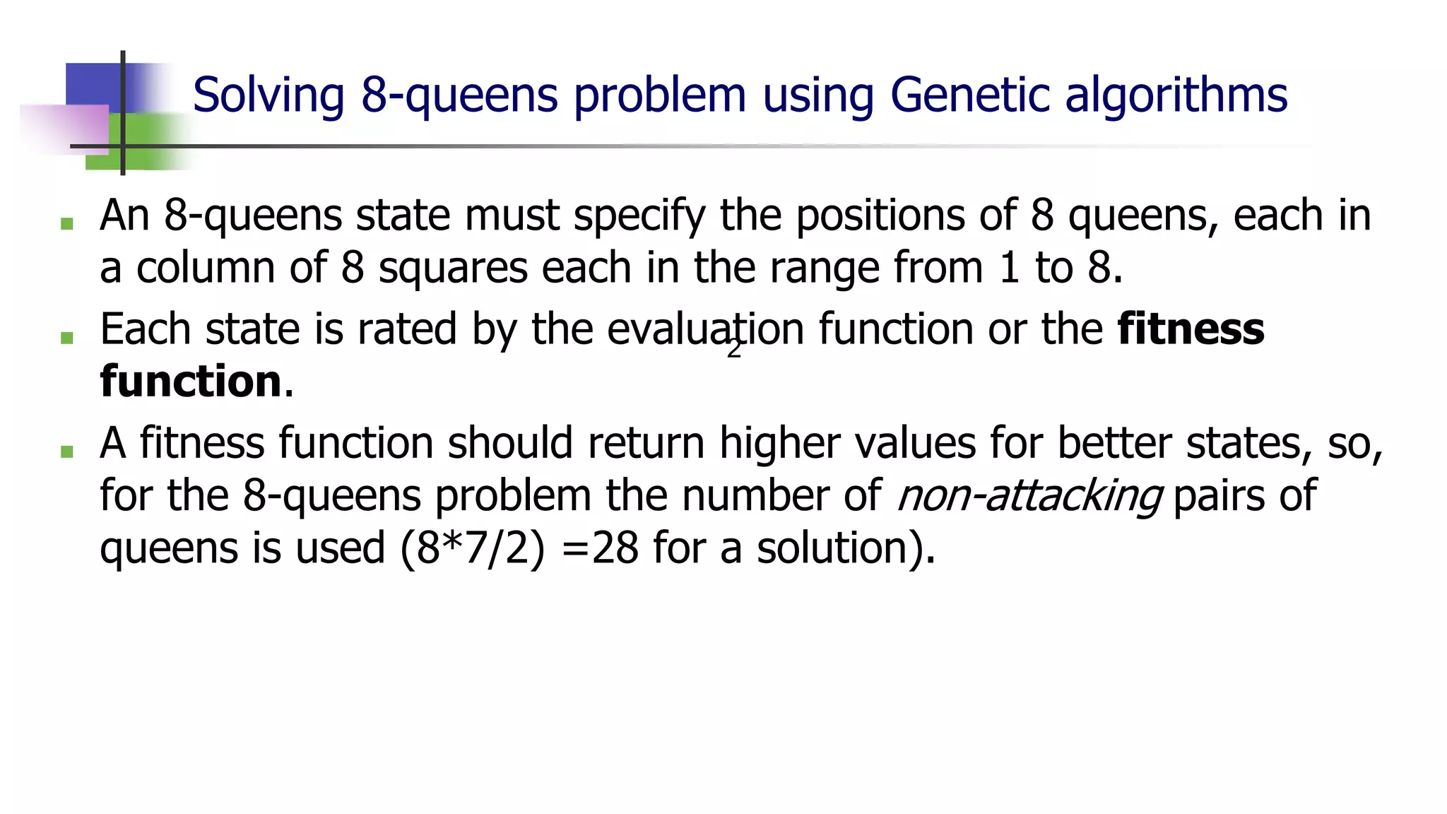 Solving 8-queens problem using Genetic algorithms
■ An 8-queens state must specify the positions of 8 queens, each in
a column of 8 squares each in the range from 1 to 8.
■ Each state is rated by the evaluation function or the fitness
function.
■ A fitness function should return higher values for better states, so,
for the 8-queens problem the number of non-attacking pairs of
queens is used (8*7/2) =28 for a solution).
2
 