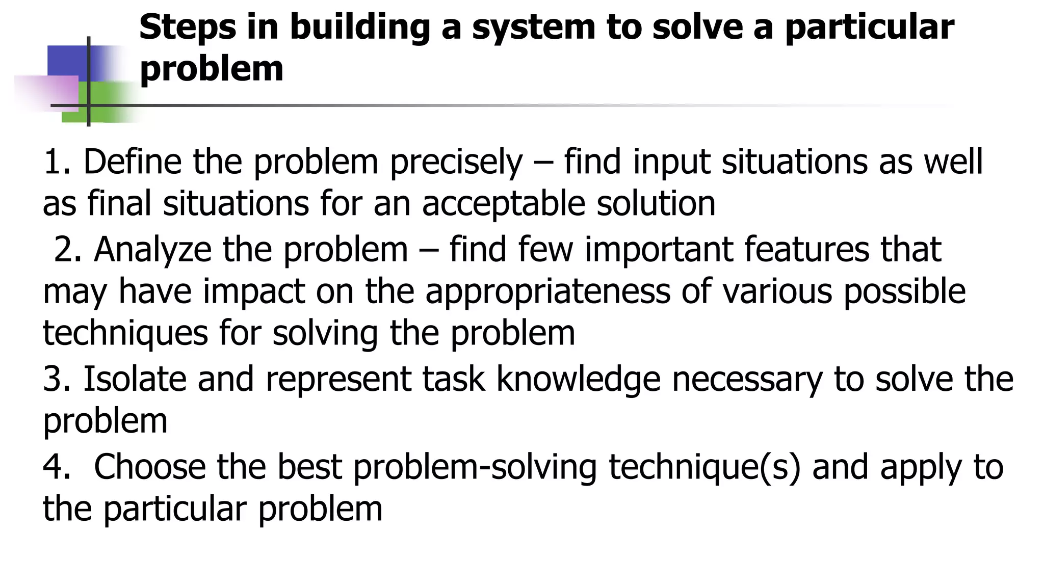 Steps in building a system to solve a particular
problem
1. Define the problem precisely – find input situations as well
as final situations for an acceptable solution
2. Analyze the problem – find few important features that
may have impact on the appropriateness of various possible
techniques for solving the problem
3. Isolate and represent task knowledge necessary to solve the
problem
4. Choose the best problem-solving technique(s) and apply to
the particular problem
 