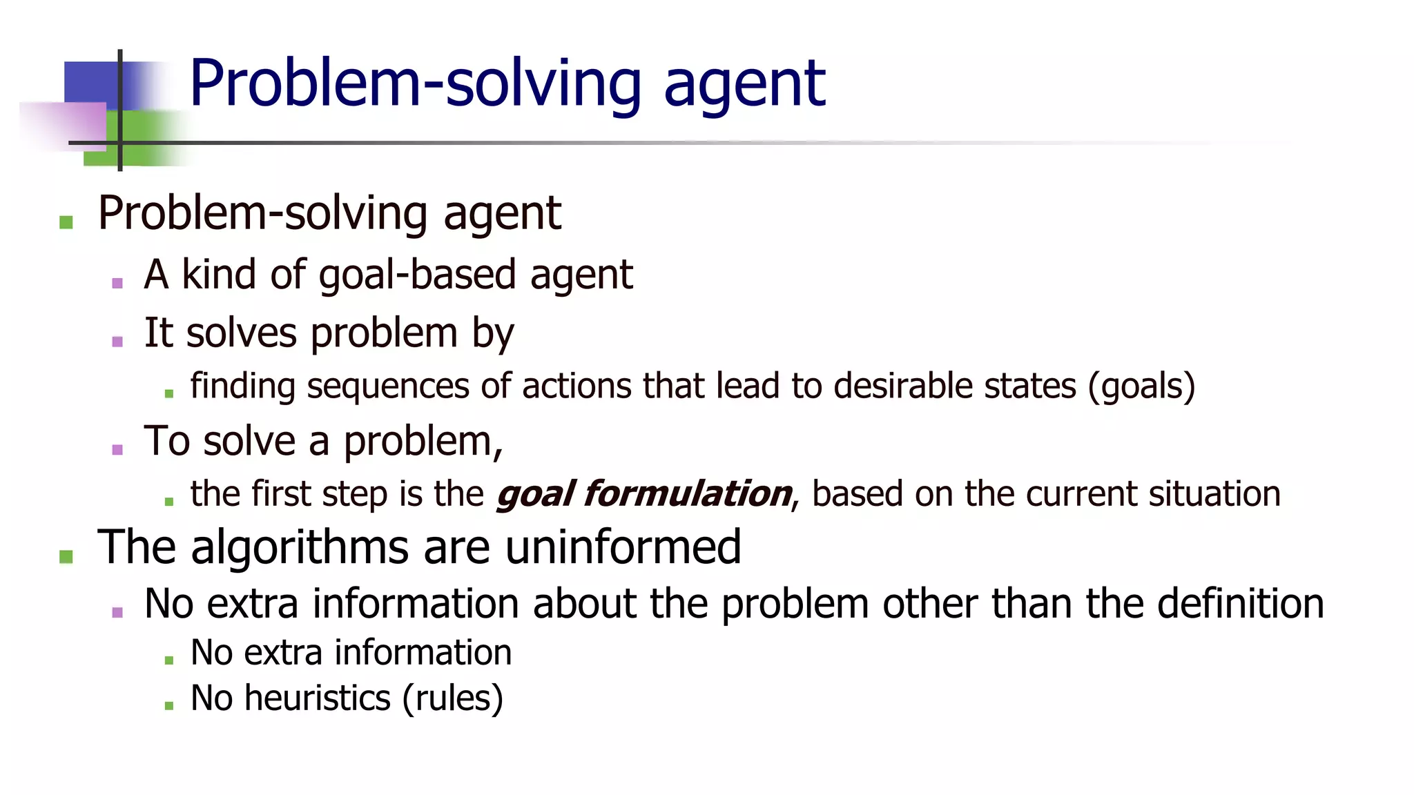 Problem-solving agent
■ Problem-solving agent
■ A kind of goal-based agent
■ It solves problem by
■ finding sequences of actions that lead to desirable states (goals)
■ To solve a problem,
■ the first step is the goal formulation, based on the current situation
■ The algorithms are uninformed
■ No extra information about the problem other than the definition
■ No extra information
■ No heuristics (rules)
 