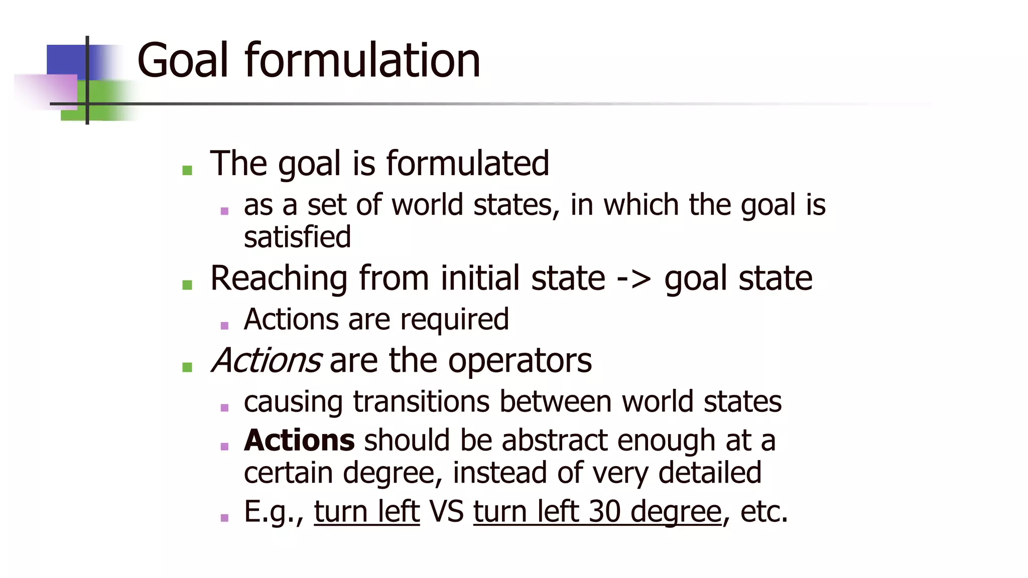 Goal formulation
■ The goal is formulated
■ as a set of world states, in which the goal is
satisfied
■ Reaching from initial state -> goal state
■ Actions are required
■ Actions are the operators
■ causing transitions between world states
■ Actions should be abstract enough at a
certain degree, instead of very detailed
■ E.g., turn left VS turn left 30 degree, etc.
 
