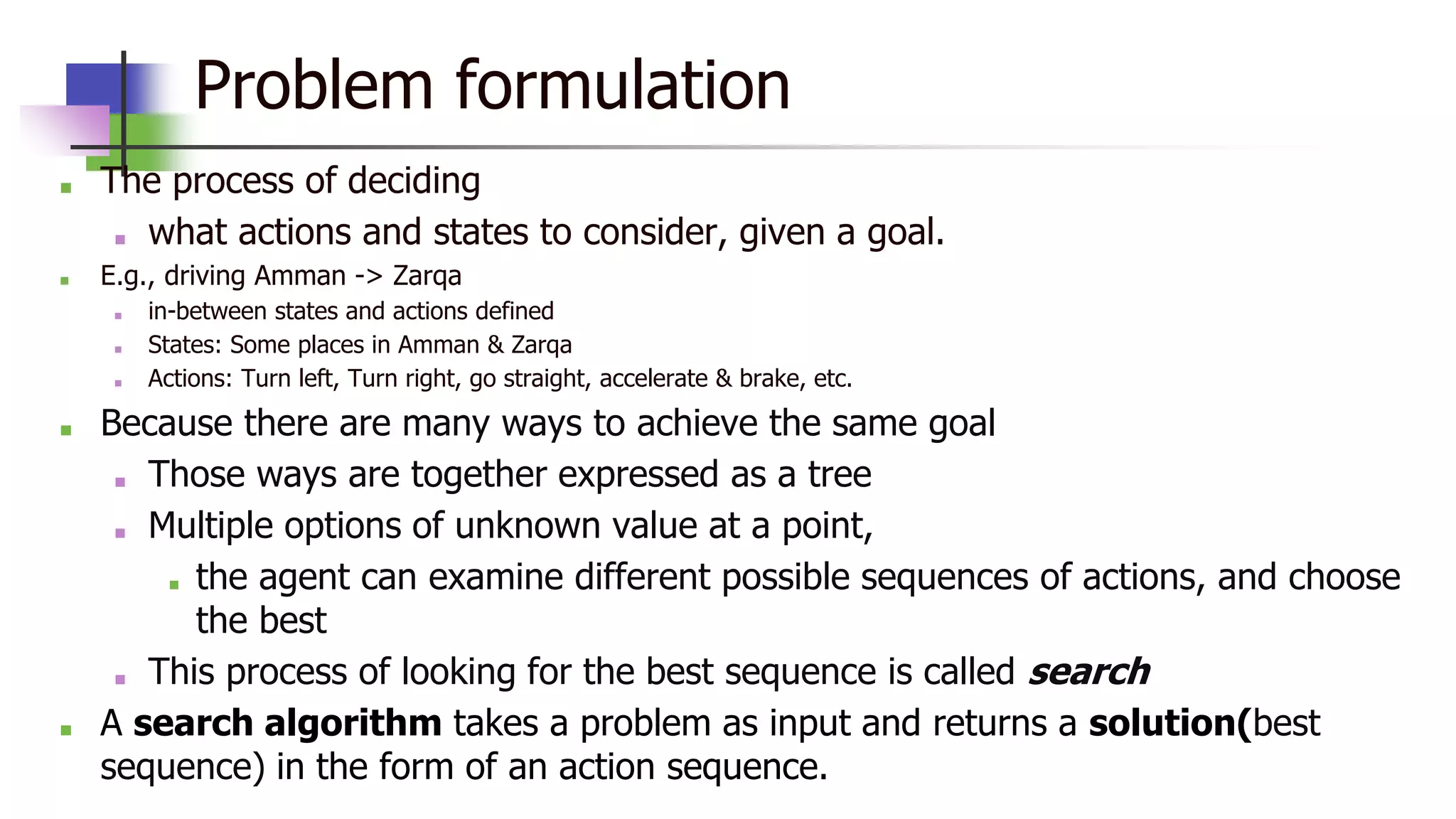 Problem formulation
■ The process of deciding
■ what actions and states to consider, given a goal.
■ E.g., driving Amman -> Zarqa
■ in-between states and actions defined
■ States: Some places in Amman & Zarqa
■ Actions: Turn left, Turn right, go straight, accelerate & brake, etc.
■ Because there are many ways to achieve the same goal
■ Those ways are together expressed as a tree
■ Multiple options of unknown value at a point,
■ the agent can examine different possible sequences of actions, and choose
the best
■ This process of looking for the best sequence is called search
■ A search algorithm takes a problem as input and returns a solution(best
sequence) in the form of an action sequence.
 