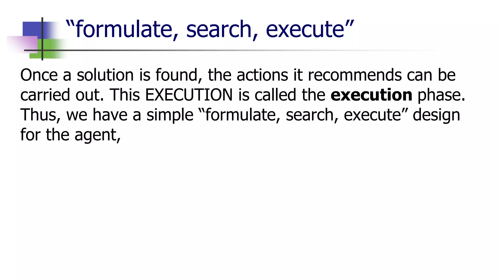 “formulate, search, execute”
Once a solution is found, the actions it recommends can be
carried out. This EXECUTION is called the execution phase.
Thus, we have a simple “formulate, search, execute” design
for the agent,
 