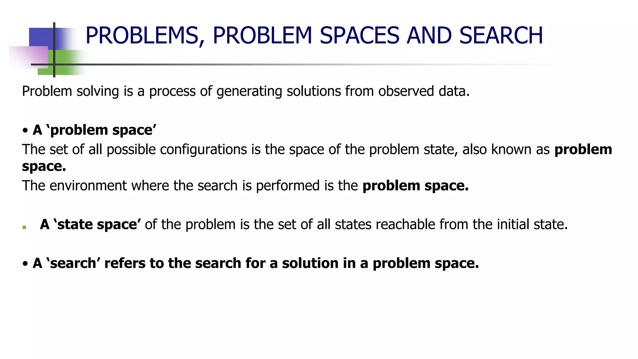 PROBLEMS, PROBLEM SPACES AND SEARCH
Problem solving is a process of generating solutions from observed data.
• A ‘problem space’
The set of all possible configurations is the space of the problem state, also known as problem
space.
The environment where the search is performed is the problem space.
■ A ‘state space’ of the problem is the set of all states reachable from the initial state.
• A ‘search’ refers to the search for a solution in a problem space.
 