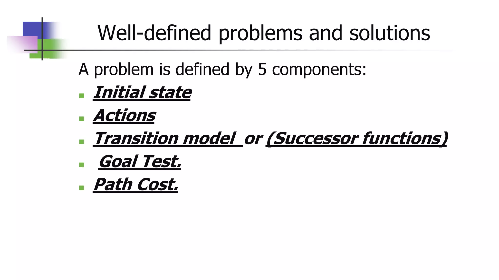 Well-defined problems and solutions
A problem is defined by 5 components:
■ Initial state
■ Actions
■ Transition model or (Successor functions)
■ Goal Test.
■ Path Cost.
 