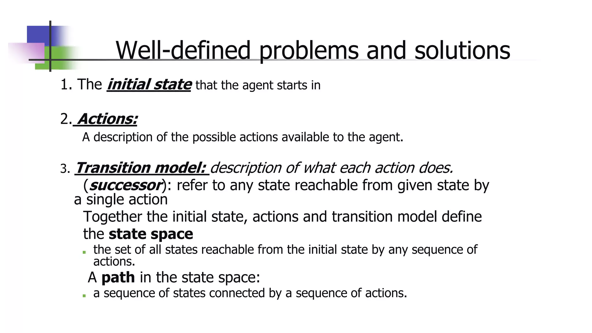 Well-defined problems and solutions
1. The initial state that the agent starts in
2. Actions:
A description of the possible actions available to the agent.
3. Transition model: description of what each action does.
(successor): refer to any state reachable from given state by
a single action
Together the initial state, actions and transition model define
the state space
■ the set of all states reachable from the initial state by any sequence of
actions.
A path in the state space:
■ a sequence of states connected by a sequence of actions.
 