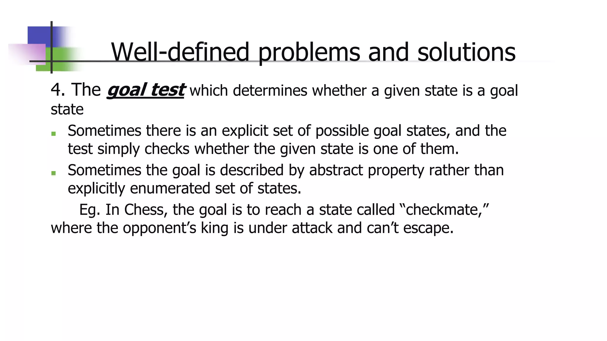 Well-defined problems and solutions
4. The goal test which determines whether a given state is a goal
state
■ Sometimes there is an explicit set of possible goal states, and the
test simply checks whether the given state is one of them.
■ Sometimes the goal is described by abstract property rather than
explicitly enumerated set of states.
Eg. In Chess, the goal is to reach a state called “checkmate,”
where the opponent’s king is under attack and can’t escape.
 
