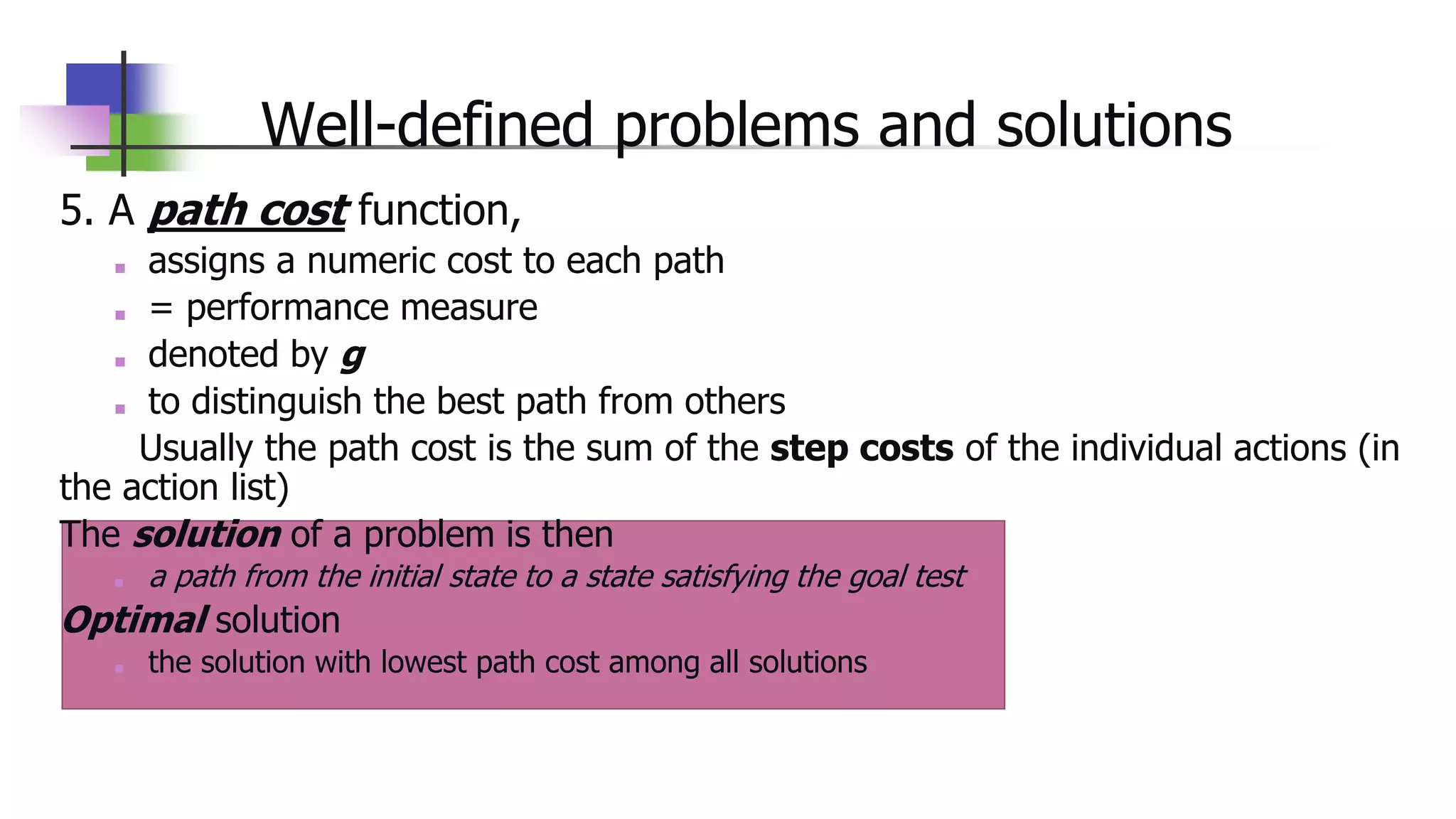 Well-defined problems and solutions
5. A path cost function,
■ assigns a numeric cost to each path
■ = performance measure
■ denoted by g
■ to distinguish the best path from others
Usually the path cost is the sum of the step costs of the individual actions (in
the action list)
The solution of a problem is then
■ a path from the initial state to a state satisfying the goal test
Optimal solution
■ the solution with lowest path cost among all solutions
 