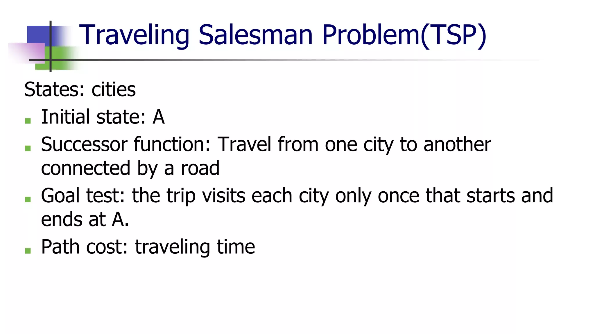 Traveling Salesman Problem(TSP)
States: cities
■ Initial state: A
■ Successor function: Travel from one city to another
connected by a road
■ Goal test: the trip visits each city only once that starts and
ends at A.
■ Path cost: traveling time
 