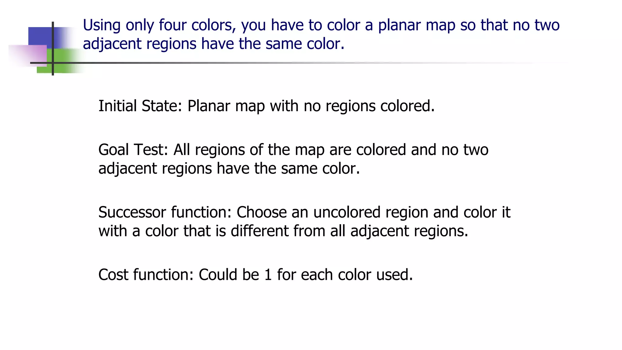 Using only four colors, you have to color a planar map so that no two
adjacent regions have the same color.
Initial State: Planar map with no regions colored.
Goal Test: All regions of the map are colored and no two
adjacent regions have the same color.
Successor function: Choose an uncolored region and color it
with a color that is different from all adjacent regions.
Cost function: Could be 1 for each color used.
 