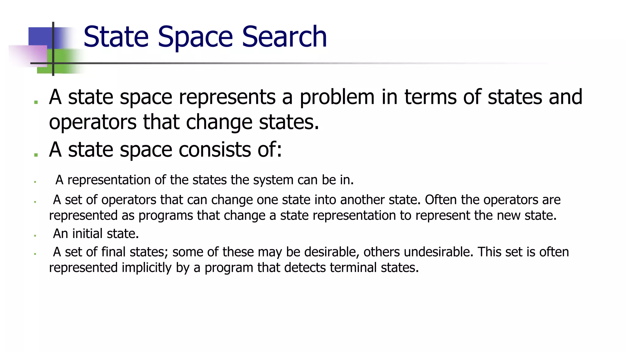 State Space Search
■ A state space represents a problem in terms of states and
operators that change states.
■ A state space consists of:
▪ A representation of the states the system can be in.
▪ A set of operators that can change one state into another state. Often the operators are
represented as programs that change a state representation to represent the new state.
▪ An initial state.
▪ A set of final states; some of these may be desirable, others undesirable. This set is often
represented implicitly by a program that detects terminal states.
 