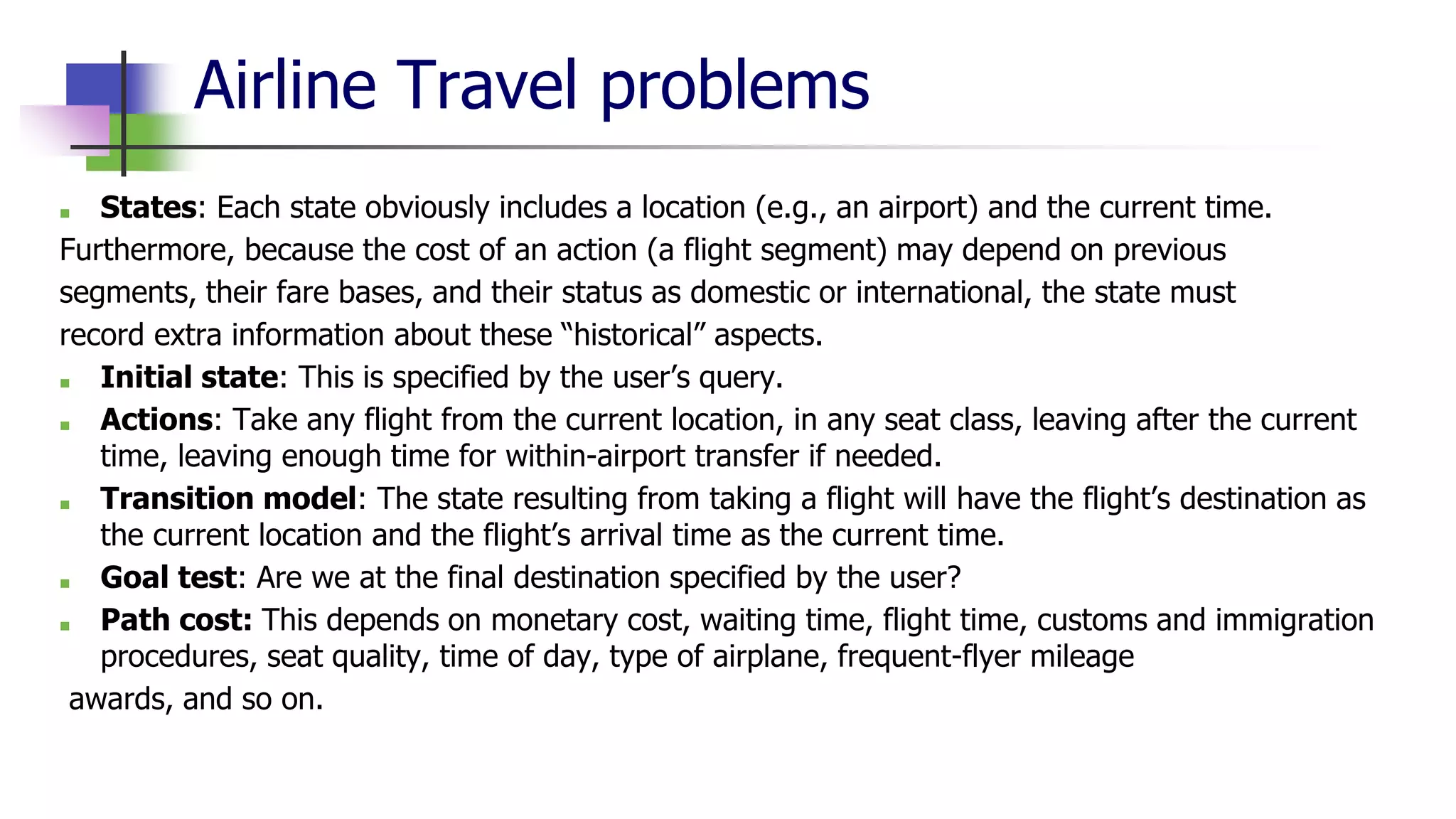 Airline Travel problems
■ States: Each state obviously includes a location (e.g., an airport) and the current time.
Furthermore, because the cost of an action (a flight segment) may depend on previous
segments, their fare bases, and their status as domestic or international, the state must
record extra information about these “historical” aspects.
■ Initial state: This is specified by the user’s query.
■ Actions: Take any flight from the current location, in any seat class, leaving after the current
time, leaving enough time for within-airport transfer if needed.
■ Transition model: The state resulting from taking a flight will have the flight’s destination as
the current location and the flight’s arrival time as the current time.
■ Goal test: Are we at the final destination specified by the user?
■ Path cost: This depends on monetary cost, waiting time, flight time, customs and immigration
procedures, seat quality, time of day, type of airplane, frequent-flyer mileage
awards, and so on.
 