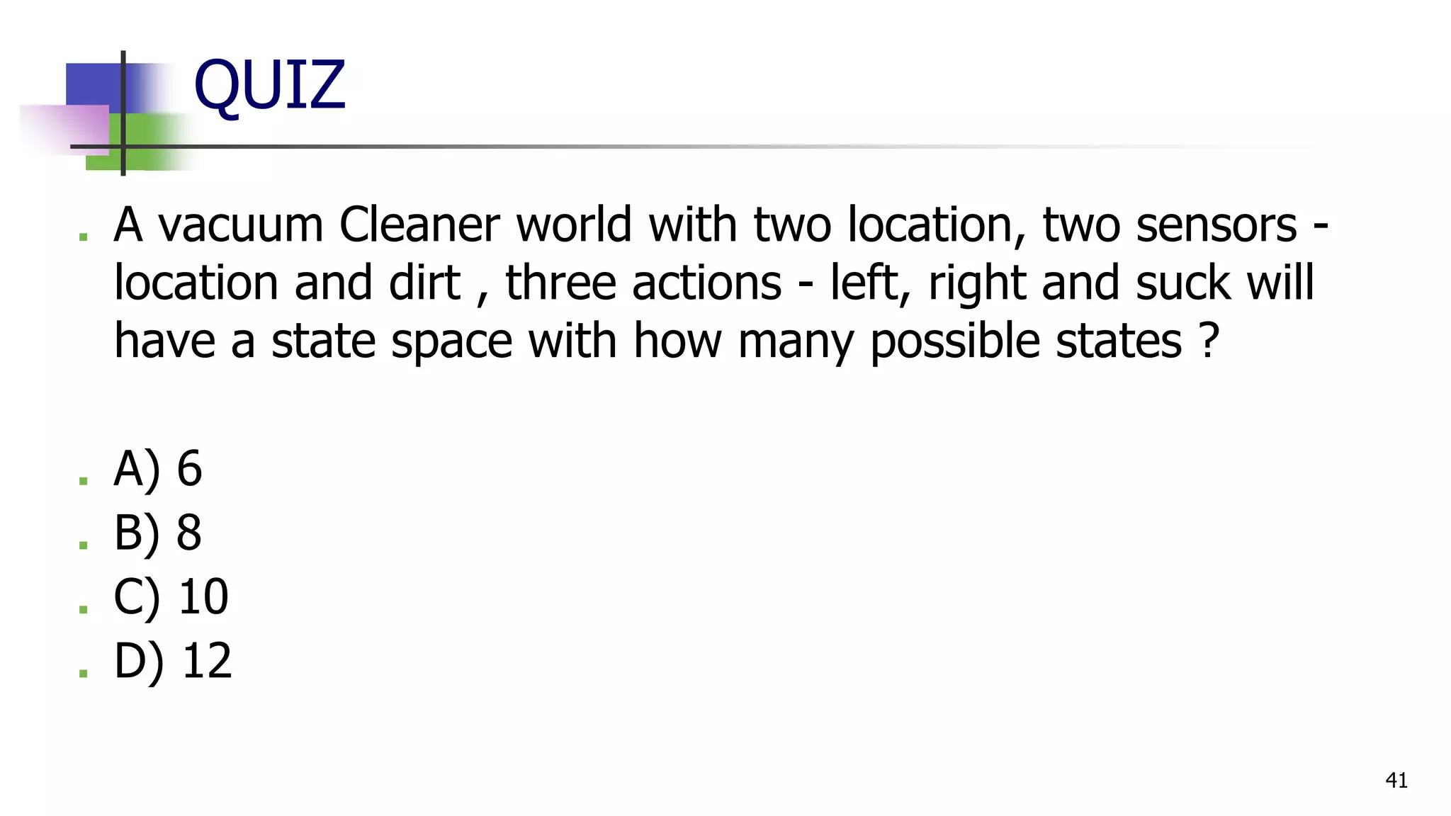 QUIZ
■ A vacuum Cleaner world with two location, two sensors -
location and dirt , three actions - left, right and suck will
have a state space with how many possible states ?
■ A) 6
■ B) 8
■ C) 10
■ D) 12
41
 