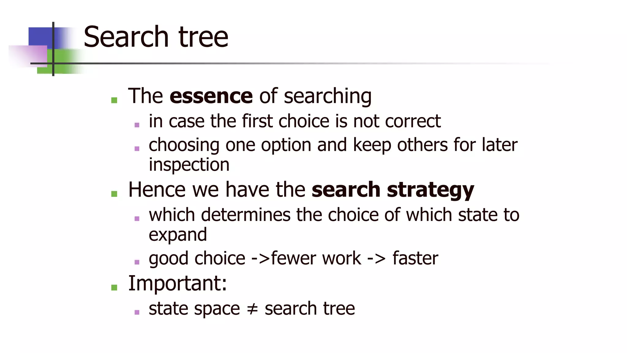 Search tree
■ The essence of searching
■ in case the first choice is not correct
■ choosing one option and keep others for later
inspection
■ Hence we have the search strategy
■ which determines the choice of which state to
expand
■ good choice ->fewer work -> faster
■ Important:
■ state space ≠ search tree
 