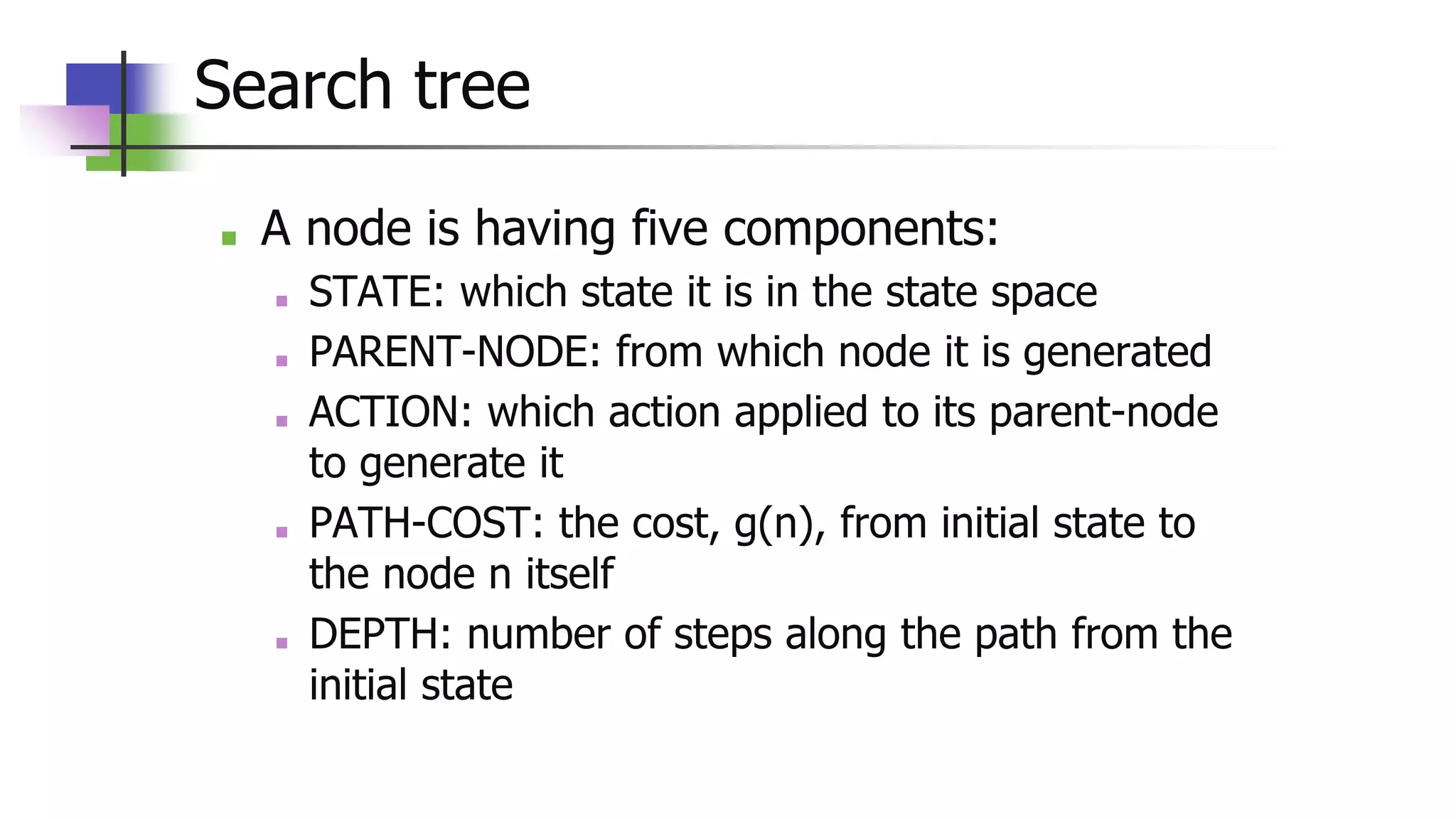 Search tree
■ A node is having five components:
■ STATE: which state it is in the state space
■ PARENT-NODE: from which node it is generated
■ ACTION: which action applied to its parent-node
to generate it
■ PATH-COST: the cost, g(n), from initial state to
the node n itself
■ DEPTH: number of steps along the path from the
initial state
 
