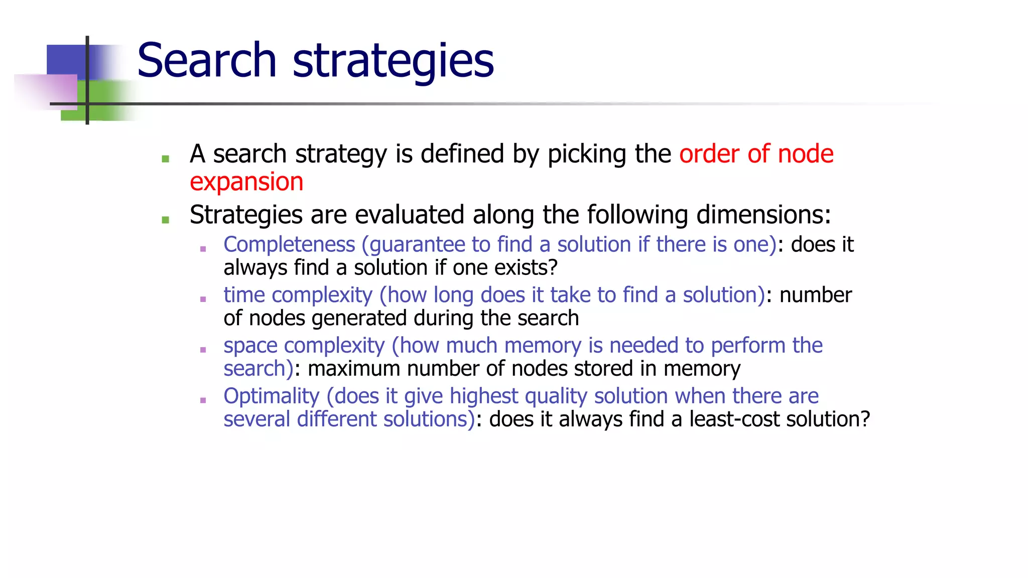 Search strategies
■ A search strategy is defined by picking the order of node
expansion
■ Strategies are evaluated along the following dimensions:
■ Completeness (guarantee to find a solution if there is one): does it
always find a solution if one exists?
■ time complexity (how long does it take to find a solution): number
of nodes generated during the search
■ space complexity (how much memory is needed to perform the
search): maximum number of nodes stored in memory
■ Optimality (does it give highest quality solution when there are
several different solutions): does it always find a least-cost solution?
 