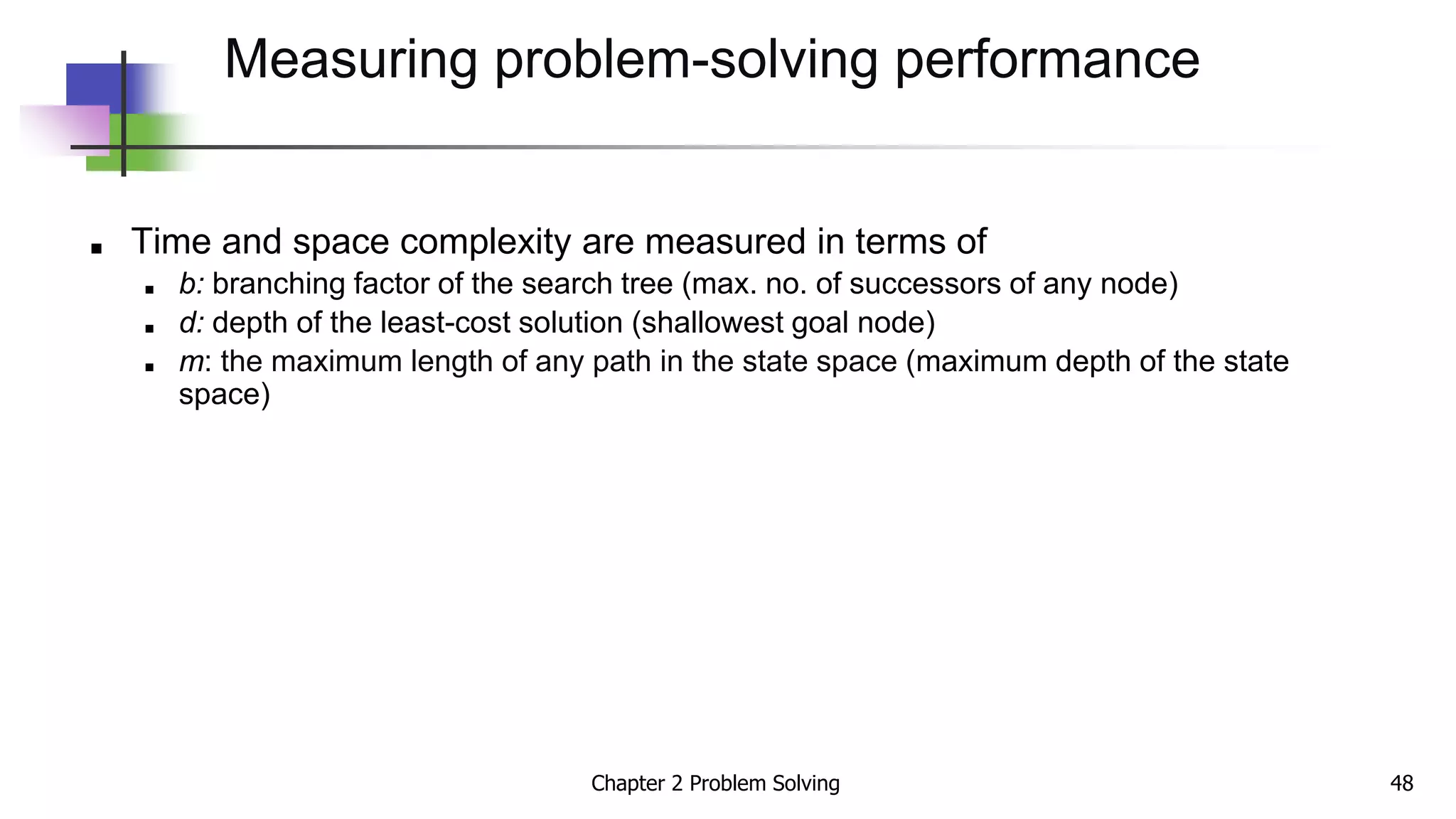 ■ Time and space complexity are measured in terms of
■ b: branching factor of the search tree (max. no. of successors of any node)
■ d: depth of the least-cost solution (shallowest goal node)
■ m: the maximum length of any path in the state space (maximum depth of the state
space)
Measuring problem-solving performance
Chapter 2 Problem Solving 48
 