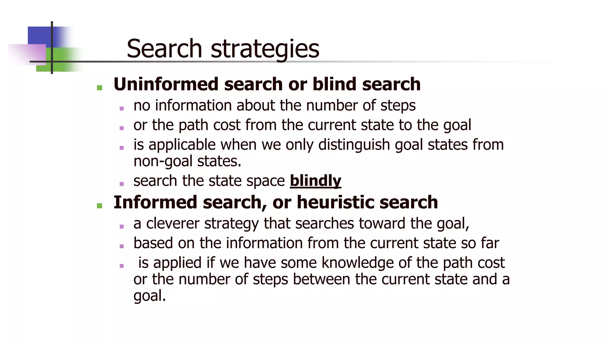 Search strategies
■ Uninformed search or blind search
■ no information about the number of steps
■ or the path cost from the current state to the goal
■ is applicable when we only distinguish goal states from
non-goal states.
■ search the state space blindly
■ Informed search, or heuristic search
■ a cleverer strategy that searches toward the goal,
■ based on the information from the current state so far
■ is applied if we have some knowledge of the path cost
or the number of steps between the current state and a
goal.
 