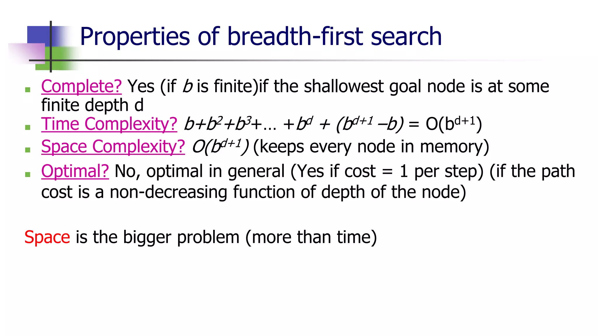 Properties of breadth-first search
■ Complete? Yes (if b is finite)if the shallowest goal node is at some
finite depth d
■ Time Complexity? b+b2+b3+… +bd + (bd+1 –b) = O(bd+1)
■ Space Complexity? O(bd+1) (keeps every node in memory)
■ Optimal? No, optimal in general (Yes if cost = 1 per step) (if the path
cost is a non-decreasing function of depth of the node)
Space is the bigger problem (more than time)
 