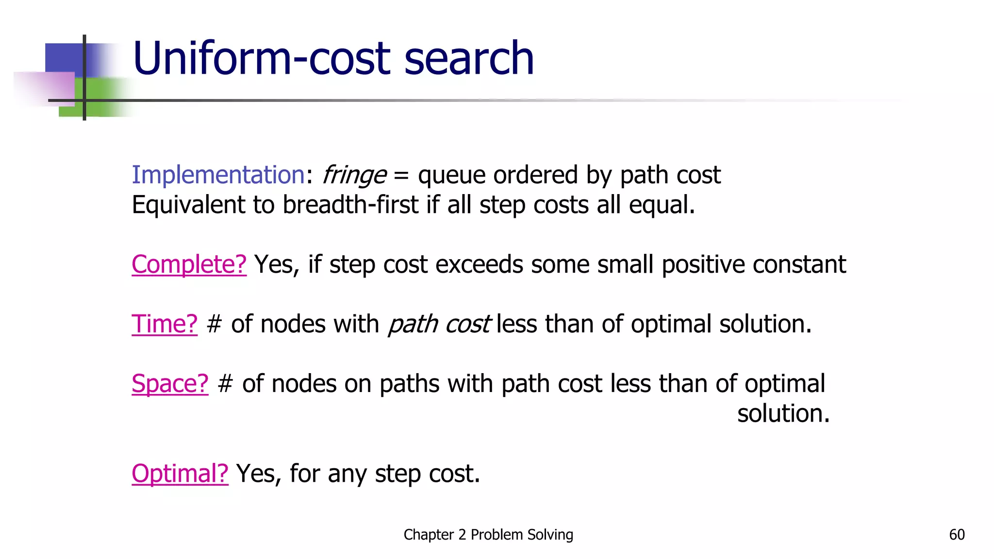 Uniform-cost search
Implementation: fringe = queue ordered by path cost
Equivalent to breadth-first if all step costs all equal.
Complete? Yes, if step cost exceeds some small positive constant
Time? # of nodes with path cost less than of optimal solution.
Space? # of nodes on paths with path cost less than of optimal
solution.
Optimal? Yes, for any step cost.
Chapter 2 Problem Solving 60
 