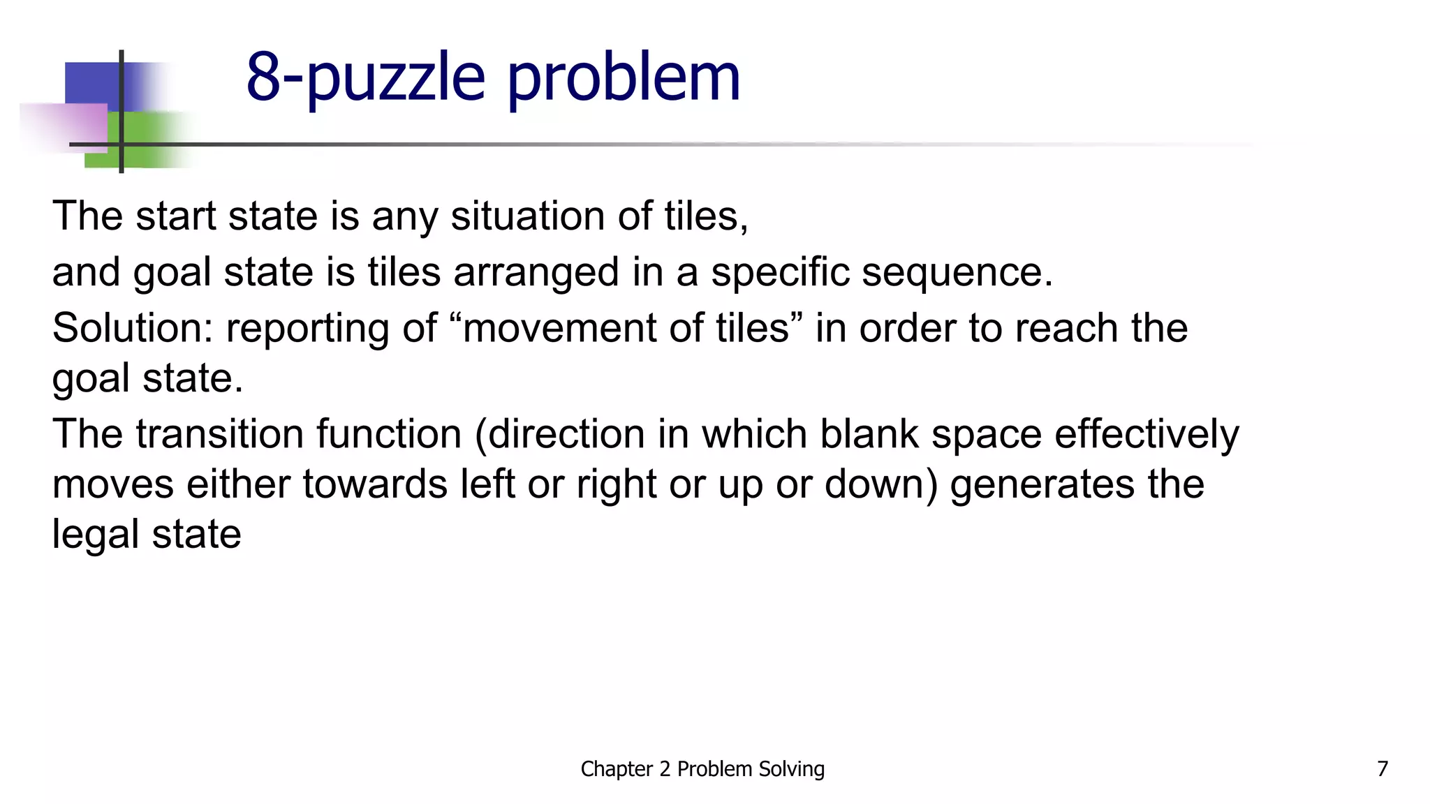 The start state is any situation of tiles,
and goal state is tiles arranged in a specific sequence.
Solution: reporting of “movement of tiles” in order to reach the
goal state.
The transition function (direction in which blank space effectively
moves either towards left or right or up or down) generates the
legal state
8-puzzle problem
Chapter 2 Problem Solving 7
 