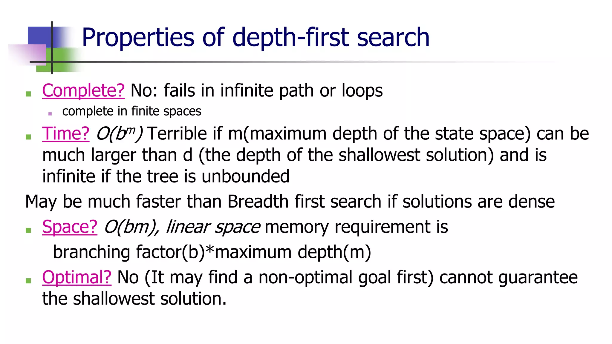 Properties of depth-first search
■ Complete? No: fails in infinite path or loops
■ complete in finite spaces
■ Time? O(bm) Terrible if m(maximum depth of the state space) can be
much larger than d (the depth of the shallowest solution) and is
infinite if the tree is unbounded
May be much faster than Breadth first search if solutions are dense
■ Space? O(bm), linear space memory requirement is
branching factor(b)*maximum depth(m)
■ Optimal? No (It may find a non-optimal goal first) cannot guarantee
the shallowest solution.
 
