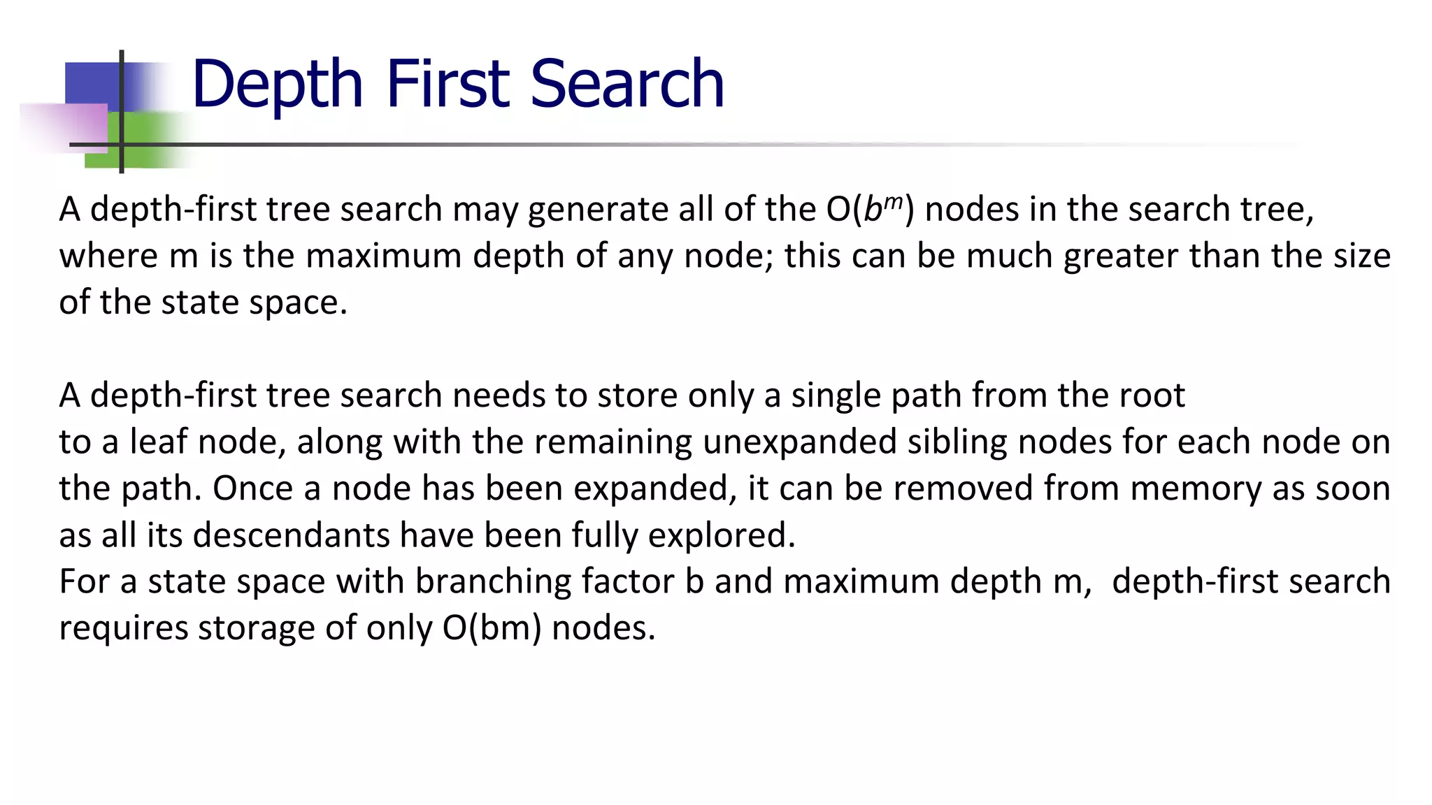 Depth First Search
A depth-first tree search may generate all of the O(bm) nodes in the search tree,
where m is the maximum depth of any node; this can be much greater than the size
of the state space.
A depth-first tree search needs to store only a single path from the root
to a leaf node, along with the remaining unexpanded sibling nodes for each node on
the path. Once a node has been expanded, it can be removed from memory as soon
as all its descendants have been fully explored.
For a state space with branching factor b and maximum depth m, depth-first search
requires storage of only O(bm) nodes.
 