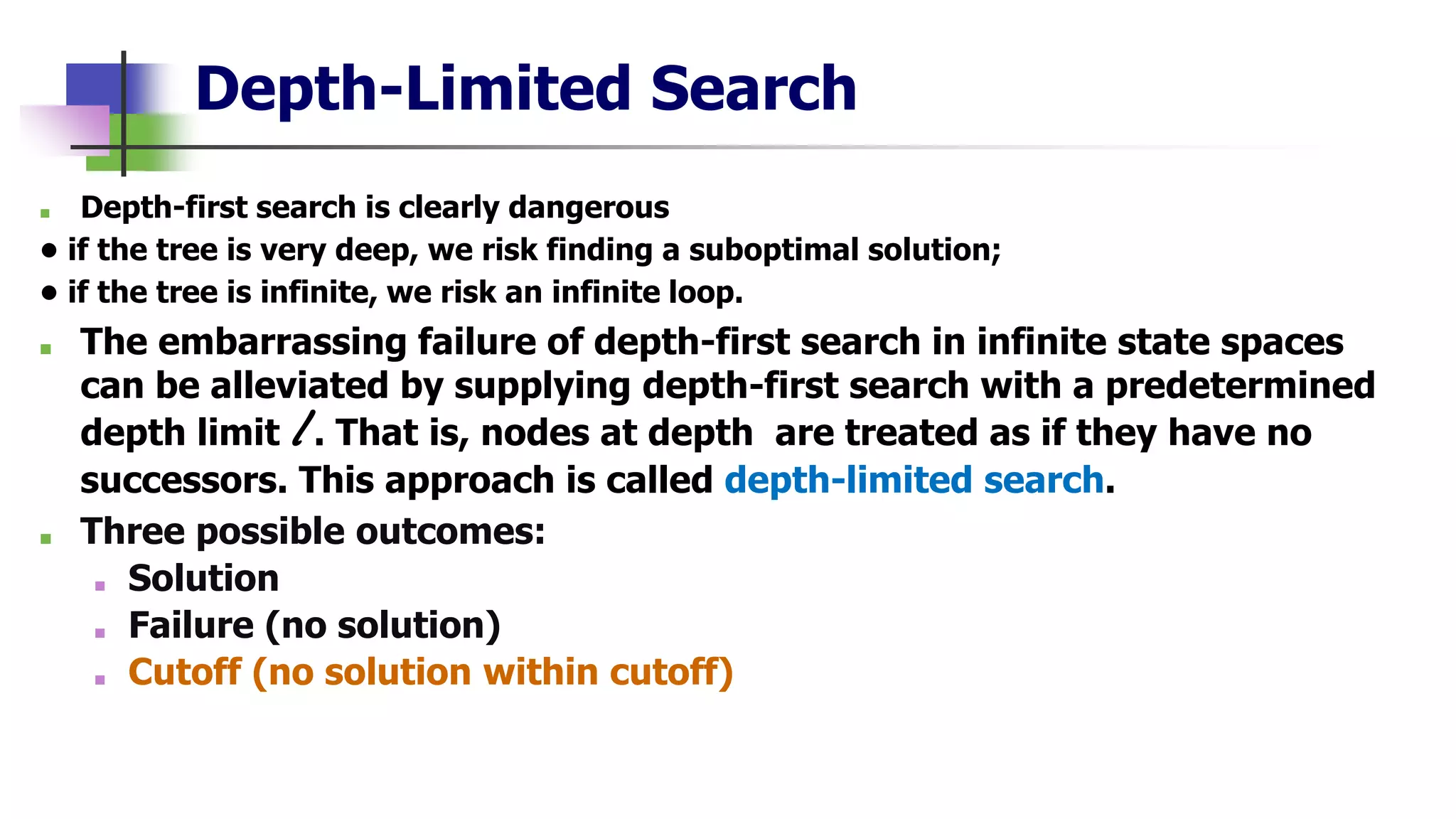 Depth-Limited Search
■ Depth-first search is clearly dangerous
• if the tree is very deep, we risk finding a suboptimal solution;
• if the tree is infinite, we risk an infinite loop.
■ The embarrassing failure of depth-first search in infinite state spaces
can be alleviated by supplying depth-first search with a predetermined
depth limit l . That is, nodes at depth are treated as if they have no
successors. This approach is called depth-limited search.
■ Three possible outcomes:
■ Solution
■ Failure (no solution)
■ Cutoff (no solution within cutoff)
 