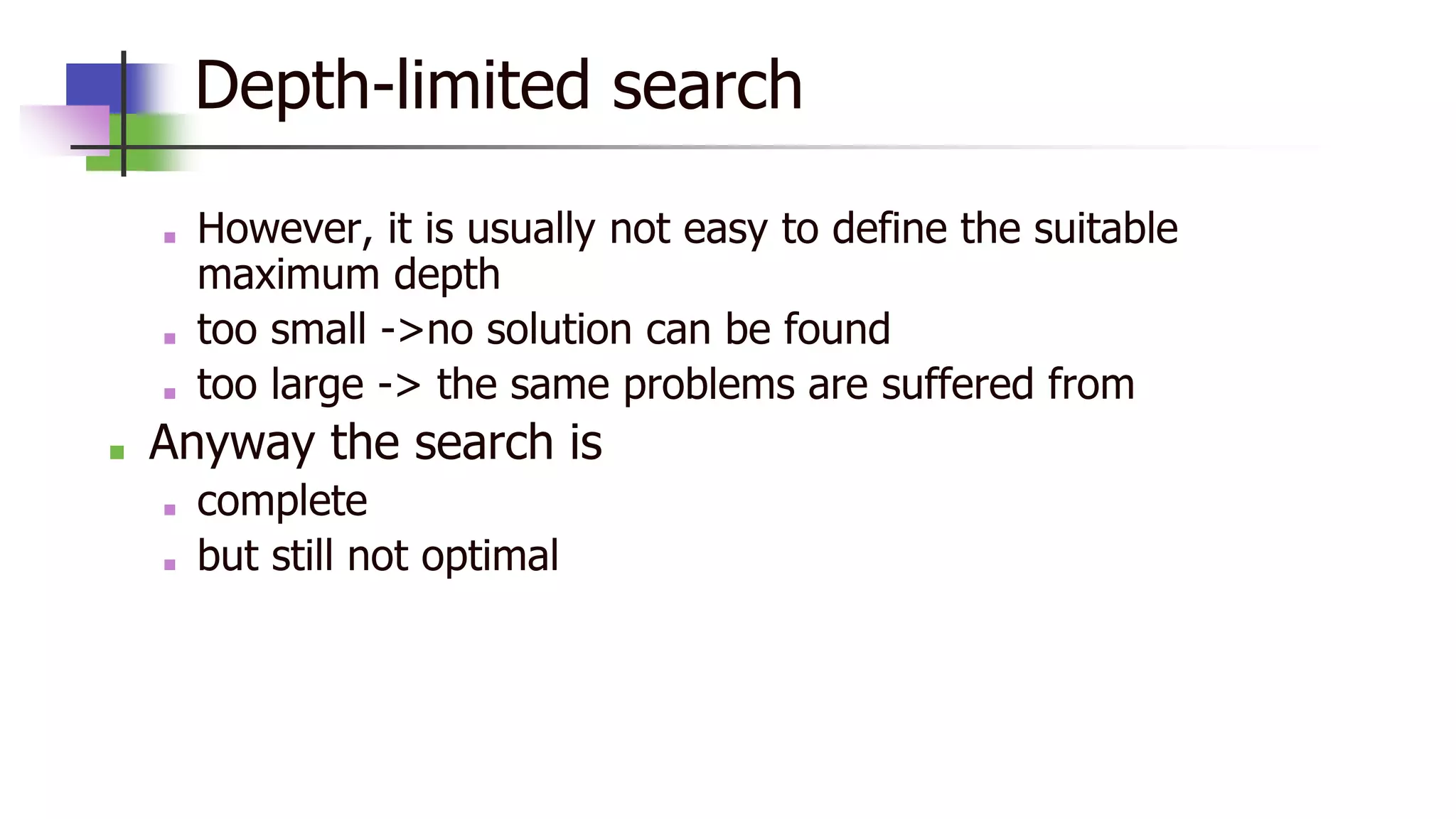 Depth-limited search
■ However, it is usually not easy to define the suitable
maximum depth
■ too small ->no solution can be found
■ too large -> the same problems are suffered from
■ Anyway the search is
■ complete
■ but still not optimal
 