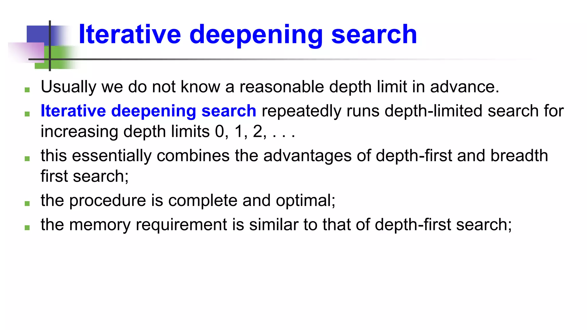 Iterative deepening search
■ Usually we do not know a reasonable depth limit in advance.
■ Iterative deepening search repeatedly runs depth-limited search for
increasing depth limits 0, 1, 2, . . .
■ this essentially combines the advantages of depth-first and breadth
first search;
■ the procedure is complete and optimal;
■ the memory requirement is similar to that of depth-first search;
 