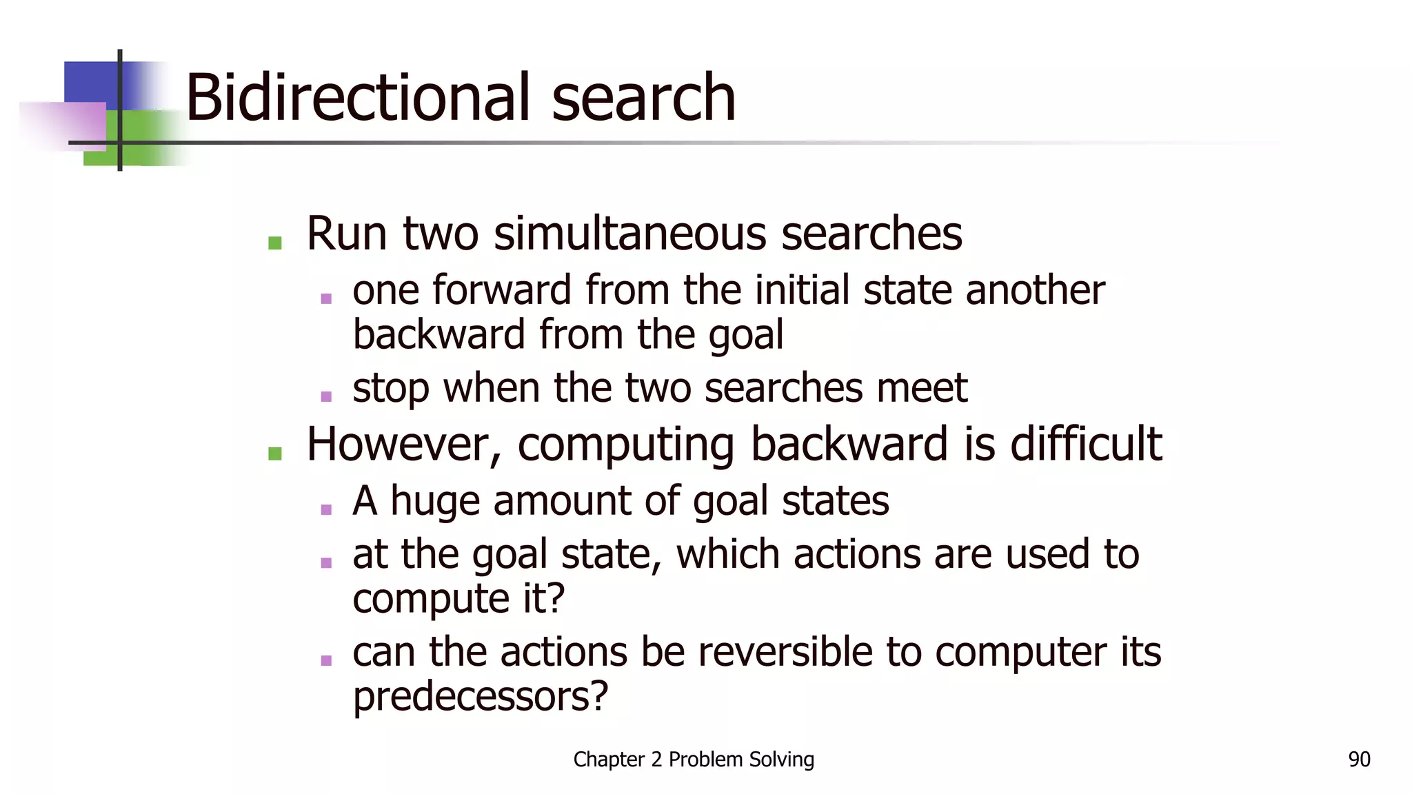 Bidirectional search
■ Run two simultaneous searches
■ one forward from the initial state another
backward from the goal
■ stop when the two searches meet
■ However, computing backward is difficult
■ A huge amount of goal states
■ at the goal state, which actions are used to
compute it?
■ can the actions be reversible to computer its
predecessors?
Chapter 2 Problem Solving 90
 