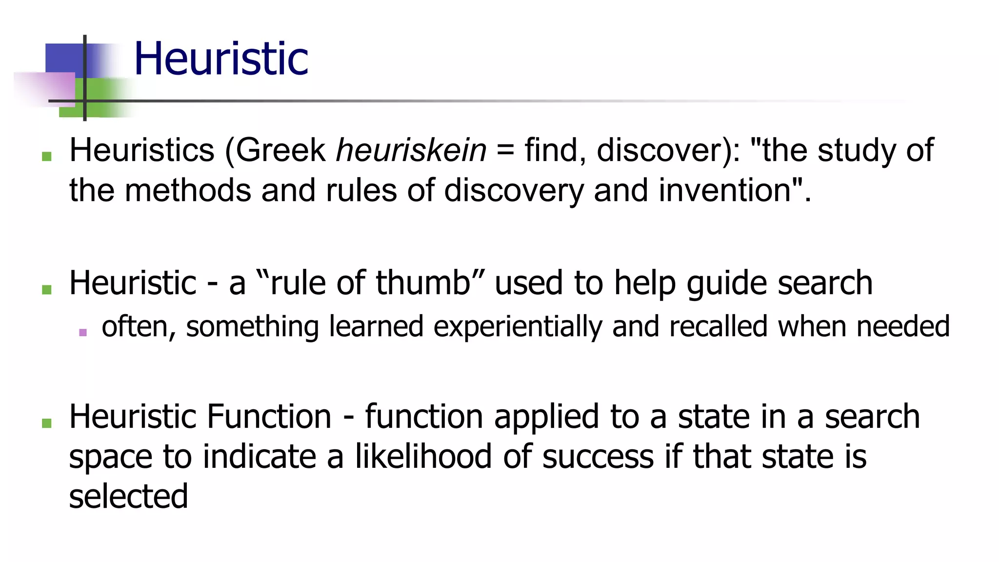 Heuristic
■ Heuristics (Greek heuriskein = find, discover): "the study of
the methods and rules of discovery and invention".
■ Heuristic - a “rule of thumb” used to help guide search
■ often, something learned experientially and recalled when needed
■ Heuristic Function - function applied to a state in a search
space to indicate a likelihood of success if that state is
selected
 