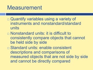 Measurement Quantify variables using a variety of instruments and nonstandard/standard unitsNonstandard units: it is difficult to consistently compare objects that cannot be held side by sideStandard units: enable consistent descriptions and comparisons of measured objects that are not side by side and cannot be directly compared 