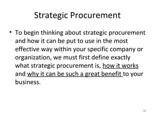 Strategic Procurement
• To begin thinking about strategic procurement
and how it can be put to use in the most
effective way within your specific company or
organization, we must first define exactly
what strategic procurement is, how it works
and why it can be such a great benefit to your
business.
10
 