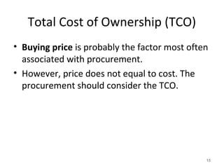 Total Cost of Ownership (TCO)
• Buying price is probably the factor most often
associated with procurement.
• However, price does not equal to cost. The
procurement should consider the TCO.
15
 