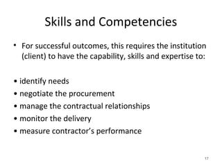Skills and Competencies
• For successful outcomes, this requires the institution
(client) to have the capability, skills and expertise to:
• identify needs
• negotiate the procurement
• manage the contractual relationships
• monitor the delivery
• measure contractor’s performance
17
 