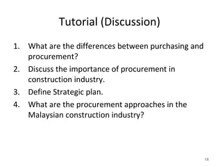 Tutorial (Discussion)
1. What are the differences between purchasing and
procurement?
2. Discuss the importance of procurement in
construction industry.
3. Define Strategic plan.
4. What are the procurement approaches in the
Malaysian construction industry?
18
 