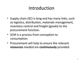 Introduction
• Supply chain (SC) is long and has many links, such
as logistics, distribution, materials management,
inventory control and freight (goods) to the
procurement function.
• SCM is a process from conception to
consumption.
• Procurement will help to ensure the relevant
resources needed are continuously provided.
2
 