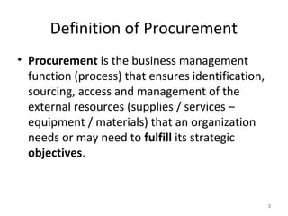 Definition of Procurement
• Procurement is the business management
function (process) that ensures identification,
sourcing, access and management of the
external resources (supplies / services –
equipment / materials) that an organization
needs or may need to fulfill its strategic
objectives.
3
 