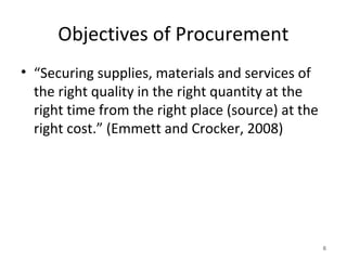 Objectives of Procurement
• “Securing supplies, materials and services of
the right quality in the right quantity at the
right time from the right place (source) at the
right cost.” (Emmett and Crocker, 2008)
6
 