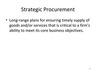 Strategic Procurement
• Long-range plans for ensuring timely supply of
goods and/or services that is critical to a firm's
ability to meet its core business objectives.
9
 