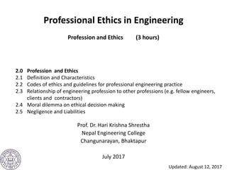 Professional Ethics in Engineering
Profession and Ethics (3 hours)
Prof. Dr. Hari Krishna Shrestha
Nepal Engineering College
Changunarayan, Bhaktapur
July 2017
2.0 Profession and Ethics
2.1 Definition and Characteristics
2.2 Codes of ethics and guidelines for professional engineering practice
2.3 Relationship of engineering profession to other professions (e.g. fellow engineers,
clients and contractors)
2.4 Moral dilemma on ethical decision making
2.5 Negligence and Liabilities
Updated: August 12, 2017
 
