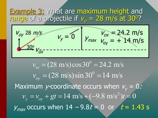 Example 3: What are maximum height and
range of a projectile if vo = 28 m/s at 300?
ymax occurs when 14 – 9.8t = 0 or t = 1.43 s
Maximum y-coordinate occurs when vy = 0:
voy 28 m/s
vox
30o
ymax
vy = 0
2
14 m/s ( 9.8 m/s ) 0
y oy
v v gt t
     
vox = 24.2 m/s
voy = + 14 m/s
0
(28 m/s)cos30 24.2 m/s
ox
v  
0
(28 m/s)sin30 14 m/s
oy
v  
 