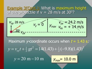 Example 3(Cont.): What is maximum height
of the projectile if v = 28 m/s at 300?
Maximum y-coordinate occurs when t = 1.43 s:
ymax= 10.0 m
voy 28 m/s
vox
30o
ymax
vy = 0
vox = 24.2 m/s
voy = + 14 m/s
2 2
1 1
2 2
14(1.43) ( 9.8)(1.43)
oy
y v t gt
    
20 m 10 m
y  
 