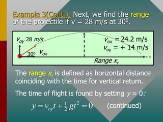 Example 3(Cont.): Next, we find the range
of the projectile if v = 28 m/s at 300.
The range xr is defined as horizontal distance
coinciding with the time for vertical return.
voy 28 m/s
vox
30o
vox = 24.2 m/s
voy = + 14 m/s
Range xr
The time of flight is found by setting y = 0:
2
1
2 0
oy
y v t gt
   (continued)
 
