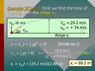 Example 3(Cont.): First we find the time of
flight tr, then the range xr.
voy 28 m/s
vox
30o
vox = 24.2 m/s
voy = + 14 m/s
Range xr
1
2 0;
oy
v gt
 
(Divide by t)
2
1
2 0
oy
y v t gt
  
xr = voxt = (24.2 m/s)(2.86 s); xr = 69.2 m
2
2(14 m/s)
;
-(-9.8 m/
2.86
s )
s
oy
t
v
t
g

 

 