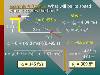 Example 4 (Cont.): What will be its speed
when it strikes the floor?
vy = 0 + (-9.8 m/s2)(0.495 s)
vy = vy + gt
0
vx = vox = 4.04 m/s
Note:
t = 0.495 s
vy = -4.85 m/s
2 2
(4.04 m/s) ( 4.85 m/s)
v   
4.85 m
tan
4.04 m
q


v4 = 146 ft/s q2 = 309.80
1.2 m
2 m vx
vy
 